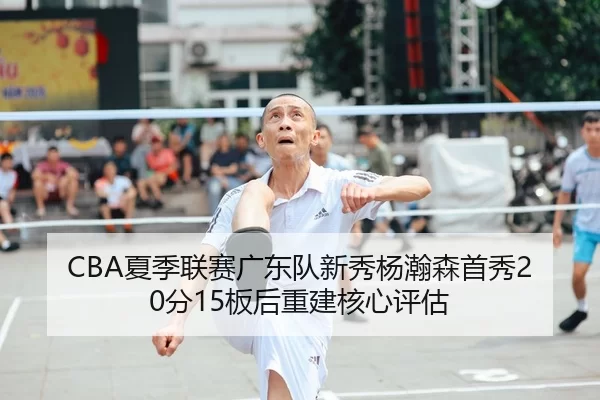 CBA夏季联赛广东队新秀杨瀚森首秀20分15板后重建核心评估